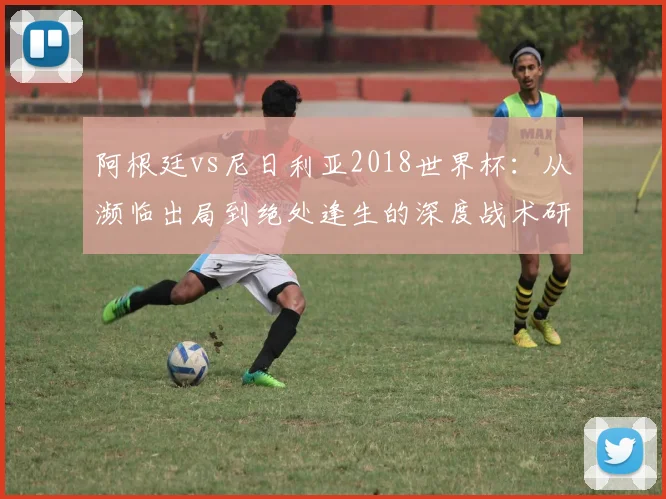 阿根廷vs尼日利亚2018世界杯：从濒临出局到绝处逢生的深度战术研究