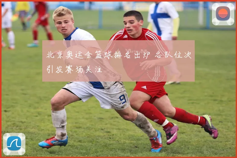 北京奥运会篮球排名出炉 各队位次引发赛场关注