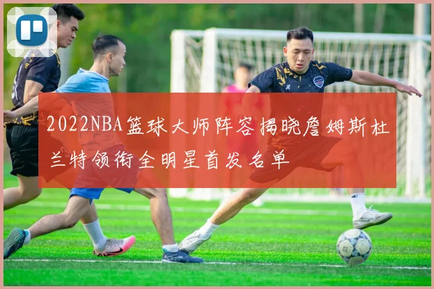 2022NBA篮球大师阵容揭晓詹姆斯杜兰特领衔全明星首发名单