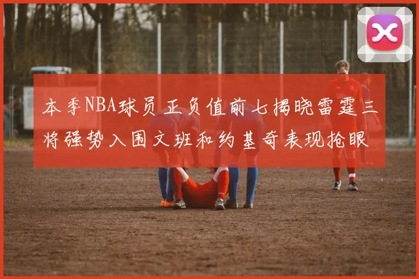 本季NBA球员正负值前七揭晓雷霆三将强势入围文班和约基奇表现抢眼