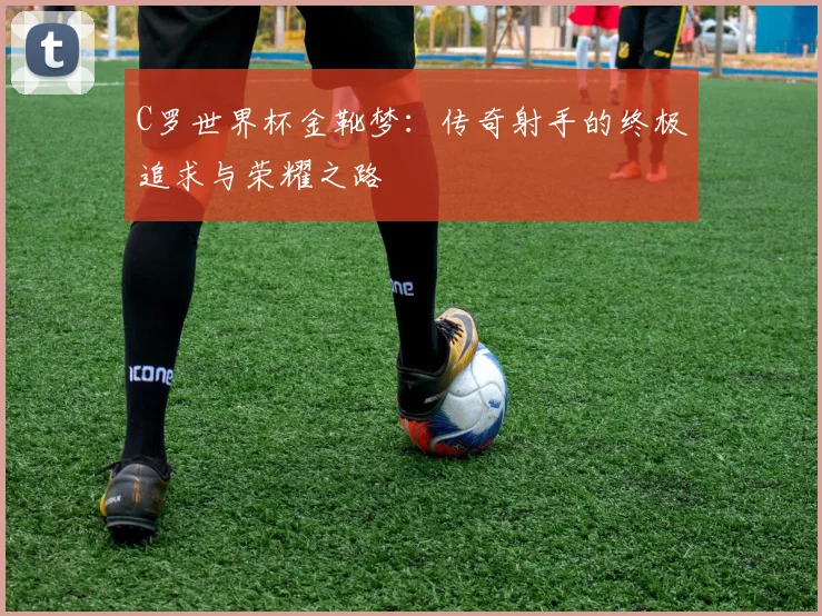 C罗世界杯金靴梦：传奇射手的终极追求与荣耀之路