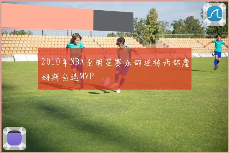 2010年NBA全明星赛东部逆转西部詹姆斯当选MVP
